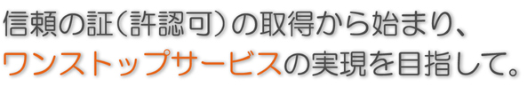 信頼の証（許認可）の取得から始まり、ワンストップサービスの実現を目指して。